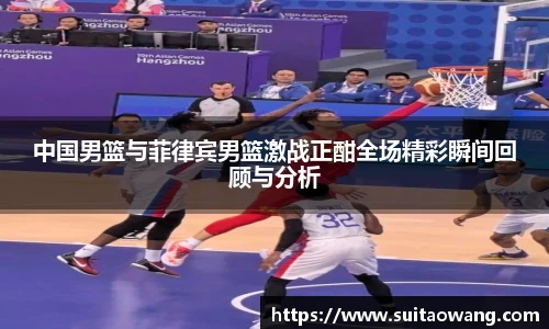 中国男篮与菲律宾男篮激战正酣全场精彩瞬间回顾与分析